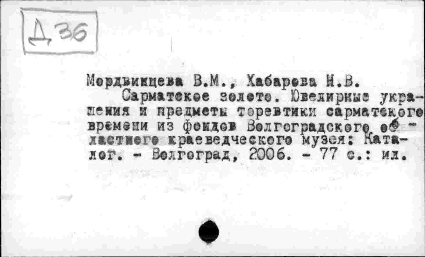 ﻿Мардвимцева В.М., Хабарова H.В.
Сарматское золат©. Ювелирные украшения и предметы торевтики сарматского времени из фондов Волгоградоког© а^ “ ластиага краеведческого музея: Каталог. - Волгоград, 2006. -77 с.: ил.